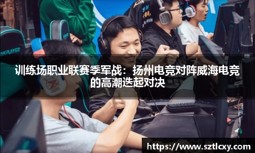 训练场职业联赛季军战：扬州电竞对阵威海电竞的高潮迭起对决